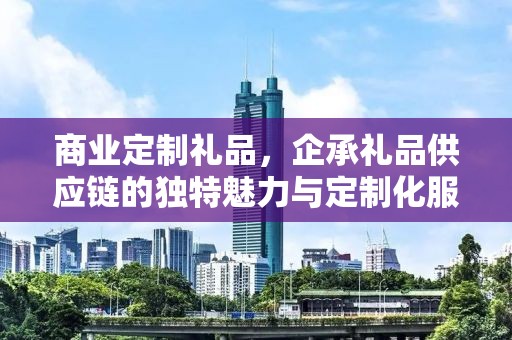 商业定制礼品，企承礼品供应链的独特魅力与定制化服务体验